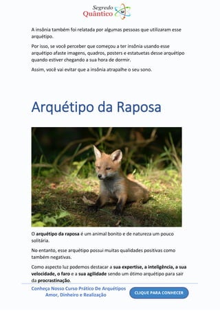 Conheça Nosso Curso Prático De Arquétipos
Amor, Dinheiro e Realização
A insônia também foi relatada por algumas pessoas que utilizaram esse
arquétipo.
Por isso, se você perceber que começou a ter insônia usando esse
arquétipo afaste imagens, quadros, posters e estatuetas desse arquétipo
quando estiver chegando a sua hora de dormir.
Assim, você vai evitar que a insônia atrapalhe o seu sono.
Arquétipo da Raposa
O arquétipo da raposa é um animal bonito e de natureza um pouco
solitária.
No entanto, esse arquétipo possui muitas qualidades positivas como
também negativas.
Como aspecto luz podemos destacar a sua expertise, a inteligência, a sua
velocidade, o faro e a sua agilidade sendo um ótimo arquétipo para sair
da procrastinação.
 