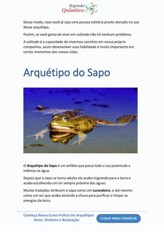 Conheça Nosso Curso Prático De Arquétipos
Amor, Dinheiro e Realização
Desse modo, caso você já seja uma pessoa solitária preste atenção no uso
desse arquétipo.
Porém, se você gosta de viver em solitude não há nenhum problema.
A solitude é a capacidade de vivermos sozinhos em nossa própria
companhia, assim desenvolver essa habilidade é muito importante em
certos momentos das nossas vidas.
Arquétipo do Sapo
O Arquétipo do Sapo é um anfíbio que passa toda a sua juventude e
infância na água.
Depois que o sapo se torna adulto ele acaba migrando para a terra e
acaba escolhendo um lar sempre próximo das águas.
Muitas tradições atribuem o sapo como um curandeiro, e até mesmo
como um ser que acaba atraindo a chuva para purificar e limpar as
energias da terra.
 