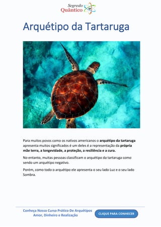 Conheça Nosso Curso Prático De Arquétipos
Amor, Dinheiro e Realização
Arquétipo da Tartaruga
Para muitos povos como os nativos americanos o arquétipo da tartaruga
apresenta muitos significados é um deles é a representação da própria
mãe terra, a longevidade, a proteção, a resiliência e a cura.
No entanto, muitas pessoas classificam o arquétipo da tartaruga como
sendo um arquétipo negativo.
Porém, como todo o arquétipo ele apresenta o seu lado Luz e o seu lado
Sombra.
 