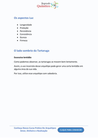 Conheça Nosso Curso Prático De Arquétipos
Amor, Dinheiro e Realização
Os aspectos Luz
• Longevidade
• Proteção
• Persistência
• Consistência
• Dureza
• Firmeza
O lado sombrio da Tartaruga
Excessiva lentidão
Como podemos observar, as tartarugas se movem bem lentamente.
Assim, o uso incorreto desse arquétipo pode gerar uma certa lentidão em
alguma área da sua vida.
Por isso, utilize esse arquétipo com sabedoria.
 