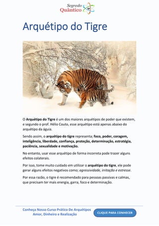 Conheça Nosso Curso Prático De Arquétipos
Amor, Dinheiro e Realização
Arquétipo do Tigre
O Arquétipo do Tigre é um dos maiores arquétipos de poder que existem,
e segundo o prof. Hélio Couto, esse arquétipo está apenas abaixo do
arquétipo da águia.
Sendo assim, o arquétipo do tigre representa; foco, poder, coragem,
inteligência, liberdade, confiança, proteção, determinação, estratégia,
paciência, sexualidade e motivação.
No entanto, usar esse arquétipo de forma incorreta pode trazer alguns
efeitos colaterais.
Por isso, tome muito cuidado em utilizar o arquétipo do tigre, ele pode
gerar alguns efeitos negativos como; agressividade, irritação e estresse.
Por essa razão, o tigre é recomendado para pessoas passivas e calmas,
que precisam ter mais energia, garra, foco e determinação.
 