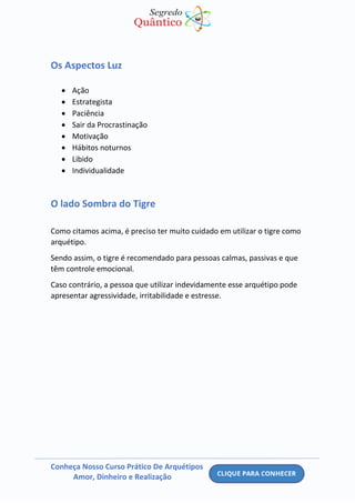 Conheça Nosso Curso Prático De Arquétipos
Amor, Dinheiro e Realização
Os Aspectos Luz
• Ação
• Estrategista
• Paciência
• Sair da Procrastinação
• Motivação
• Hábitos noturnos
• Libido
• Individualidade
O lado Sombra do Tigre
Como citamos acima, é preciso ter muito cuidado em utilizar o tigre como
arquétipo.
Sendo assim, o tigre é recomendado para pessoas calmas, passivas e que
têm controle emocional.
Caso contrário, a pessoa que utilizar indevidamente esse arquétipo pode
apresentar agressividade, irritabilidade e estresse.
 