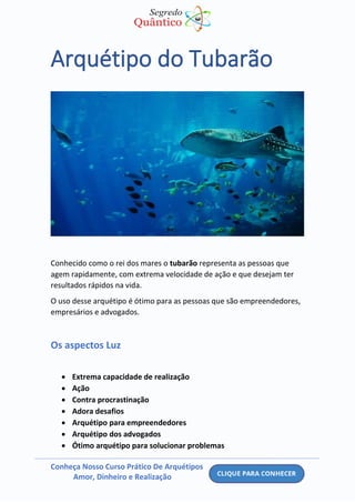 Conheça Nosso Curso Prático De Arquétipos
Amor, Dinheiro e Realização
Arquétipo do Tubarão
Conhecido como o rei dos mares o tubarão representa as pessoas que
agem rapidamente, com extrema velocidade de ação e que desejam ter
resultados rápidos na vida.
O uso desse arquétipo é ótimo para as pessoas que são empreendedores,
empresários e advogados.
Os aspectos Luz
• Extrema capacidade de realização
• Ação
• Contra procrastinação
• Adora desafios
• Arquétipo para empreendedores
• Arquétipo dos advogados
• Ótimo arquétipo para solucionar problemas
 