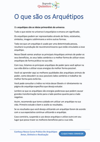 Conheça Nosso Curso Prático De Arquétipos
Amor, Dinheiro e Realização
O que são os Arquétipos
Os arquétipos são as ideias primordiais do universo.
Tudo o que existe no universo é arquetípico e emana um significado.
Os arquétipos podem ser representados através de fotos, estatuetas,
símbolos, imagens subliminares e entre outras formas.
Toda vez que um arquétipo é usado por uma determinada pessoa,
resultará na produção de neurotransmissores que estão vinculados a esse
arquétipo.
Nesse Ebook vamos analisar os principais Arquétipos animais de poder os
seus benefícios, os seus lados sombrios e a melhor forma de utilizar esses
arquétipos de forma prática na sua vida.
Com isso, listamos os principais arquétipos de poder para você aplicar na
sua vida diária e utilizar essas energias da melhor forma possível.
Você vai aprender aqui as melhores qualidades dos arquétipos animais de
poder, como descobrir os seus possíveis lados sombrios e trabalhar da
melhor forma para evitá-los.
Você pode consultar o índice no início desse Ebook e ir diretamente na
página do arquétipo específico que deseja estudar.
Lembre-se que os arquétipos são energias poderosas que podem causar
grandes transformação tanto para o lado positivo quanto para o lado
negativo.
Assim, recomendo que tome cuidado em utilizar um arquétipo na sua
vida. Primeiro estude-o bem e avalie os resultados.
Se os resultados que você deseja utilizando um arquétipo forem de acordo
com a sua expectativa continue utilizando o arquétipo.
Caso contrário, suspenda o uso desse arquétipo e utilize outro em seu
lugar que possa trazer os melhores benefícios para a sua vida.
 