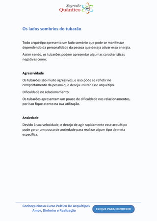 Conheça Nosso Curso Prático De Arquétipos
Amor, Dinheiro e Realização
Os lados sombrios do tubarão
Todo arquétipo apresenta um lado sombrio que pode se manifestar
dependendo da personalidade da pessoa que deseja ativar essa energia.
Assim sendo, os tubarões podem apresentar algumas características
negativas como:
Agressividade
Os tubarões são muito agressivos, e isso pode se refletir no
comportamento da pessoa que deseja utilizar esse arquétipo.
Dificuldade no relacionamento
Os tubarões apresentam um pouco de dificuldade nos relacionamentos,
por isso fique atento na sua utilização.
Ansiedade
Devido à sua velocidade, e desejo de agir rapidamente esse arquétipo
pode gerar um pouco de ansiedade para realizar algum tipo de meta
específica.
 