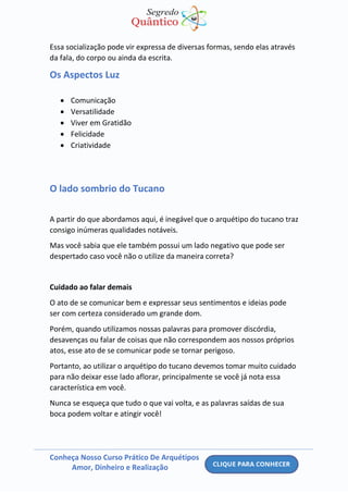 Conheça Nosso Curso Prático De Arquétipos
Amor, Dinheiro e Realização
Essa socialização pode vir expressa de diversas formas, sendo elas através
da fala, do corpo ou ainda da escrita.
Os Aspectos Luz
• Comunicação
• Versatilidade
• Viver em Gratidão
• Felicidade
• Criatividade
O lado sombrio do Tucano
A partir do que abordamos aqui, é inegável que o arquétipo do tucano traz
consigo inúmeras qualidades notáveis.
Mas você sabia que ele também possui um lado negativo que pode ser
despertado caso você não o utilize da maneira correta?
Cuidado ao falar demais
O ato de se comunicar bem e expressar seus sentimentos e ideias pode
ser com certeza considerado um grande dom.
Porém, quando utilizamos nossas palavras para promover discórdia,
desavenças ou falar de coisas que não correspondem aos nossos próprios
atos, esse ato de se comunicar pode se tornar perigoso.
Portanto, ao utilizar o arquétipo do tucano devemos tomar muito cuidado
para não deixar esse lado aflorar, principalmente se você já nota essa
característica em você.
Nunca se esqueça que tudo o que vai volta, e as palavras saídas de sua
boca podem voltar e atingir você!
 