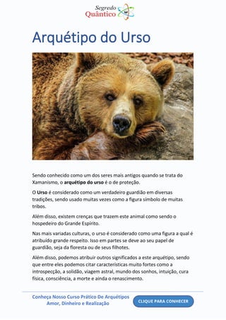 Conheça Nosso Curso Prático De Arquétipos
Amor, Dinheiro e Realização
Arquétipo do Urso
Sendo conhecido como um dos seres mais antigos quando se trata do
Xamanismo, o arquétipo do urso é o de proteção.
O Urso é considerado como um verdadeiro guardião em diversas
tradições, sendo usado muitas vezes como a figura símbolo de muitas
tribos.
Além disso, existem crenças que trazem este animal como sendo o
hospedeiro do Grande Espírito.
Nas mais variadas culturas, o urso é considerado como uma figura a qual é
atribuído grande respeito. Isso em partes se deve ao seu papel de
guardião, seja da floresta ou de seus filhotes.
Além disso, podemos atribuir outros significados a este arquétipo, sendo
que entre eles podemos citar características muito fortes como a
introspecção, a solidão, viagem astral, mundo dos sonhos, intuição, cura
física, consciência, a morte e ainda o renascimento.
 