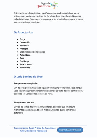 Conheça Nosso Curso Prático De Arquétipos
Amor, Dinheiro e Realização
Entretanto, um dos principais significados que podemos atribuir a esse
animal, sem sombra de dúvidas é a fortaleza. Esse fato não se dá apenas
pela visível força física que o urso possui, mas principalmente pela enorme
sua enorme força espiritual.
Os Aspectos Luz
• Força
• Destemido
• Paciência
• Proteção
• Grande senso de liderança
• Autoridade
• Cura
• Confiança
• Atrai o amor
• Humildade
O Lado Sombra do Urso
Temperamento explosivo
Um de seus pontos negativos é justamente agir por impulsão. Isso porque
você costuma agir sem pensar muito quando se trata de seus sentimentos,
podendo ter verdadeiros acessos de raiva.
Ataques sem motivos
Devido ao senso de proteção muito forte, pode ser que em alguns
momentos acabe atacando sem motivos, ficando quase sempre na
defensiva.
 