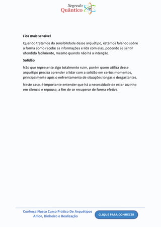 Conheça Nosso Curso Prático De Arquétipos
Amor, Dinheiro e Realização
Fica mais sensível
Quando tratamos da sensibilidade desse arquétipo, estamos falando sobre
a forma como recebe as informações e lida com elas, podendo se sentir
ofendido facilmente, mesmo quando não há a intenção.
Solidão
Não que represente algo totalmente ruim, porém quem utiliza desse
arquétipo precisa aprender a lidar com a solidão em certos momentos,
principalmente após o enfrentamento de situações longas e desgastantes.
Neste caso, é importante entender que há a necessidade de estar sozinho
em silencio e repouso, a fim de se recuperar de forma efetiva.
 