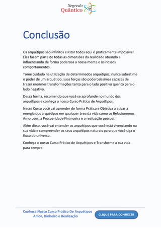 Conheça Nosso Curso Prático De Arquétipos
Amor, Dinheiro e Realização
Conclusão
Os arquétipos são infinitos e listar todos aqui é praticamente impossível.
Eles fazem parte de todas as dimensões da realidade atuando e
influenciando de forma poderosa a nossa mente e os nossos
comportamentos.
Tome cuidado na utilização de determinados arquétipos, nunca subestime
o poder de um arquétipo, suas forças são poderosíssimas capazes de
trazer enormes transformações tanto para o lado positivo quanto para o
lado negativo.
Dessa forma, recomendo que você se aprofunde no mundo dos
arquétipos e conheça o nosso Curso Prático de Arquétipos.
Nesse Curso você vai aprender de forma Prática e Objetiva a ativar a
energia dos arquétipos em qualquer área da vida como os Relacionemos
Amorosos, a Prosperidade Financeira e a realização pessoal.
Além disso, você vai entender os arquétipos que você está vivenciando na
sua vida e compreender os seus arquétipos naturais para que você siga o
fluxo do universo.
Conheça o nosso Curso Prático de Arquétipos e Transforme a sua vida
para sempre.
 