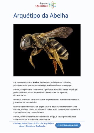 Conheça Nosso Curso Prático De Arquétipos
Amor, Dinheiro e Realização
Arquétipo da Abelha
Em muitas culturas a Abelha é tida como o símbolo do trabalho,
principalmente quando se trata do trabalho realizado em equipe.
Porém, é importante saber que o significado atribuído a esse arquétipo
pode variar um pouco dependendo da cultura e de algumas
circunstâncias.
Uma das principais características e importância da abelha na natureza é
justamente o seu trabalho.
O seu trabalho necessita de organização e dedicação extrema em cada
detalhe, desde a coleta do pólen nas flores, até a construção da colmeia e
a produção do mel como alimento.
Porém, como trouxemos no início desse artigo, o seu significado pode
variar muito de acordo com cada cultura.
 
