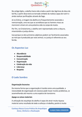 Conheça Nosso Curso Prático De Arquétipos
Amor, Dinheiro e Realização
No antigo Egito, a abelha havia sido criada a partir das lágrimas do deus do
Sol Rá, e partir disso teria se tornado símbolo da realeza capaz de nutrir e
ainda realizar purificações através do fogo.
Já na Grécia, a imagem da abelha era frequentemente associada a
reencarnação, uma vez que se acreditava que os homens maus ao
morrerem viriam em uma próxima vida no corpo do inseto.
Por fim, no Cristianismo, a abelha vem representada como a doçura,
misericórdia e justiça divina.
Isso porque os dois primeiros adjetivos podem ser facilmente associados
ao mel que é produzido por este animal, e a justiça é referente ao seu
ferrão.
Os Aspectos Luz
• Abundância
• Responsabilidade
• Concentração
• Organização
• Celebração da vida
• Liderança
• Respeito
O Lado Sombra
Organização Excessiva
Da mesma forma que a organização é trazida como uma qualidade, a
necessidade de organização em excesso pode trazer muitos problemas, se
assemelhando até mesmo a uma espécie de transtorno.
Apego as coisas materiais
A utilização do arquétipo da abelha é capaz de atrair muita riqueza
material como resultado de todo o esforço e trabalho, porém é muito
 