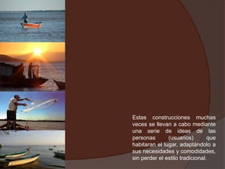 Estas construcciones muchas veces se llevan a cabo mediante una serie de ideas de las personas (usuarios) que habitaran el lugar, adaptándolo a sus necesidades y comodidades, sin perder el estilo tradicional.