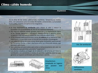 Clima cálido humedo
                                                                          Arquitectura




    Es el clima de las zonas subtropicales marítimas. Temperaturas medias
    altas, con variaciones poco acusadas día-noche y estacionales. La humedad
    es muy alta, y fuertes precipitaciones irregulares.

     Es muy importante la ventilación para disipar el calor y reducir la
      humedad con el movimiento de aire en los espacios interiores.
     Por esto los edificios tienen grandes aberturas y su implantación típica
      es en formas alargadas y estrechas, independientes y alejadas entre
      sí, para no crear barreras al viento de unos edificios sobre otros.
     En la vivienda tradicional de estas zonas, la cubierta es un elemento muy
      importante, ya que debe tener la función de sombrilla y de paraguas.
     Las cubiertas típicas de estas zonas tienen gran inclinación, para evacuar
      las frecuentes lluvias, y dejan aberturas entre sus diferentes planos, que
      permiten salir el aire.                                                               Sist. De ventilación
     Son cubiertas con poco peso, para evitar el almacenamiento del calor de
      la radiación, que permiten una cierta "respiración“.
     Los anchos voladizos protegen de la radiación y de la lluvia, permiten la
      ventilación y se convierten, a veces, en porches o galerías abiertas que
      generan un espacio sombreado para descansar o dormir.


                                                         Arquitectura
                                                         empleada en lugares
                                                         que poseen este
                                                         clima                           Edificaciones
                                                                                         ventiladas
 