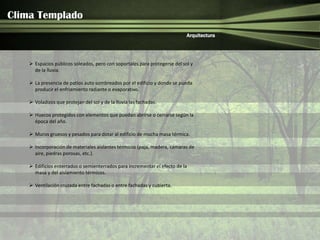 Clima Templado
                                                                            Arquitectura




     Espacios públicos soleados, pero con soportales para protegerse del sol y
      de la lluvia.

     La presencia de patios auto sombreados por el edificio y donde se pueda
      producir el enfriamiento radiante o evaporativo.

     Voladizos que protejan del sol y de la lluvia las fachadas.

     Huecos protegidos con elementos que puedan abrirse o cerrarse según la
      época del año.

     Muros gruesos y pesados para dotar al edificio de mucha masa térmica.

     Incorporación de materiales aislantes térmicos (paja, madera, cámaras de
      aire, piedras porosas, etc.).

     Edificios enterrados o semienterrados para incrementar el efecto de la
      masa y del aislamiento térmicos.

     Ventilación cruzada entre fachadas o entre fachadas y cubierta.
 