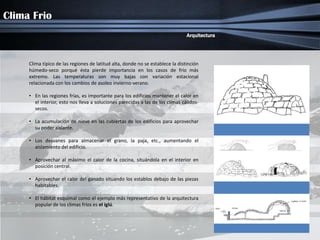 Clima Frio
                                                                                Arquitectura




     Clima típico de las regiones de latitud alta, donde no se establece la distinción
     húmedo-seco porqué ésta pierde importancia en los casos de frío más
     extremo. Las temperaturas son muy bajas con variación estacional
     relacionada con los cambios de asoleo invierno-verano.

     • En las regiones frías, es importante para los edificios mantener el calor en
       el interior, esto nos lleva a soluciones parecidas a las de los climas cálidos-
       secos.

     • La acumulación de nieve en las cubiertas de los edificios para aprovechar
       su poder aislante.

     • Los desvanes para almacenar el grano, la paja, etc., aumentando el
       aislamiento del edificio.

     • Aprovechar al máximo el calor de la cocina, situándola en el interior en
       posición central.

     • Aprovechar el calor del ganado situando los establos debajo de las piezas
       habitables.

     • El hábitat esquimal como el ejemplo más representativo de la arquitectura
       popular de los climas fríos es el iglú.
 