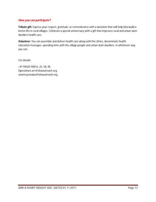 How you can participate?

Tribute gift: Express your respect, gratitude, or remembrance with a donation that will help Isha build a
better life in rural villages. Celebrate a special anniversary with a gift that improves rural and urban slum
dwellers health care.

Volunteer: You can assemble and deliver health care along with the clinics, disseminate health
education messages, spending time with the village people and urban slum dwellers, in whichever way
you can..


For details:

+91 94425 90016, 25, 58, 85
Operations.arr@ishaoutreach.org
swami.pranaka@ishaoutreach.org




ARR-A SHORT INSIGHT DOC. DATED 01.11.2011                                                           Page 13
 