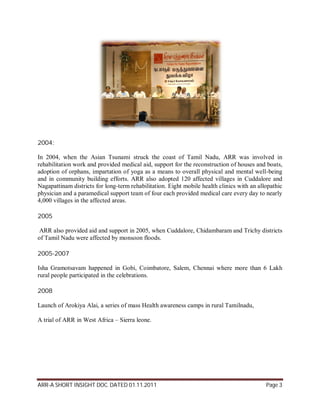 2004:

In 2004, when the Asian Tsunami struck the coast of Tamil Nadu, ARR was involved in
rehabilitation work and provided medical aid, support for the reconstruction of houses and boats,
adoption of orphans, impartation of yoga as a means to overall physical and mental well-being
and in community building efforts. ARR also adopted 120 affected villages in Cuddalore and
Nagapattinam districts for long-term rehabilitation. Eight mobile health clinics with an allopathic
physician and a paramedical support team of four each provided medical care every day to nearly
4,000 villages in the affected areas.

2005

 ARR also provided aid and support in 2005, when Cuddalore, Chidambaram and Trichy districts
of Tamil Nadu were affected by monsoon floods.

2005-2007

Isha Gramotsavam happened in Gobi, Coimbatore, Salem, Chennai where more than 6 Lakh
rural people participated in the celebrations.

2008

Launch of Arokiya Alai, a series of mass Health awareness camps in rural Tamilnadu,

A trial of ARR in West Africa – Sierra leone.




ARR-A SHORT INSIGHT DOC. DATED 01.11.2011                                                   Page 3
 