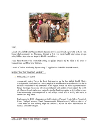 2010

Launch of AYUSH Isha Organic Health Systems (www.ishaoutreach.org/ayush), at Kolli Hills
block tribal community in Namakkal District, a first ever public health intervention project
using Siddha, Ayurveda and Yoga for Health care delivery.

Flood Relief Camps were conducted helping the people affected by the flood in the areas of
Nagapattinam and Thriuvarur Districts.

Launch of Patient Monitoring System using IT Application for Public Health Research.

NUANCES OF THE ONGOING JOURNEY….

       MOBILE HEALTH CLINICS

       An essential part of Action for Rural Rejuvenation are the free Mobile Health Clinics
       which provide timely medical care to people who would otherwise not have access due to
       financial constraints or the remoteness of the region. Action for Rural Rejuvenation also
       brings free yoga classes and introduces medicinal herb gardens which support the health
       of villagers through indigenous methods. Another health promoting activity of the project
       is the community games organized in each village, which offer a healthy alternative to
       alcohol and drug abuse.

       Implemented in 4,500 villages across the Coimbatore, Chennai, Erode, Salem, Namakkal,
       Karur, Dindigul, Madurai, Theni, Tiruvannamalai, Thiruvallur and Cuddalore districts of
       Tamil Nadu and in Chamaraj Nagar in Karnataka, Action for Rural Rejuvenation has
       reached 3,161,181 villagers.




ARR-A SHORT INSIGHT DOC. DATED 01.11.2011                                                Page 4
 