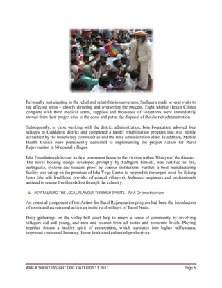 Personally participating in the relief and rehabilitation programs, Sadhguru made several visits to
the affected areas – closely directing and overseeing the process. Eight Mobile Health Clinics
complete with their medical teams, supplies and thousands of volunteers were immediately
moved from their project sites to the coast and put at the disposal of the district administration.

Subsequently, in close working with the district administration, Isha Foundation adopted four
villages in Cuddalore district and completed a model rehabilitation program that was highly
acclaimed by the beneficiary communities and the state administration alike. In addition, Mobile
Health Clinics were permanently dedicated to implementing the project Action for Rural
Rejuvenation in 60 coastal villages.

Isha Foundation delivered its first permanent house to the victims within 30 days of the disaster.
The novel housing design developed promptly by Sadhguru himself, was certified as fire,
earthquake, cyclone and tsunami proof by various institutions. Further, a boat manufacturing
facility was set up on the premises of Isha Yoga Center to respond to the urgent need for fishing
boats (the sole livelihood provider of coastal villagers). Volunteer engineers and professionals
assisted to restore livelihoods lost through the calamity.

    REVITALISING THE LOCAL FLAVOUR THROUGH SPORTS - ISHA Gramotsavam

An essential component of the Action for Rural Rejuvenation program had been the introduction
of sports and recreational activities in the rural villages of Tamil Nadu.

Daily gatherings on the volley-ball court help to renew a sense of community by involving
villagers old and young, and men and women from all castes and economic levels. Playing
together fosters a healthy spirit of competition, which translates into higher self-esteem,
improved communal harmony, better health and enhanced productivity.




ARR-A SHORT INSIGHT DOC. DATED 01.11.2011                                                   Page 6
 