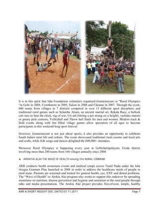 It is in this spirit that Isha Foundation volunteers organized Gramotsavam or "Rural Olympics
“in Gobi in 2004, Coimbatore in 2005, Salem in 2006 and Chennai in 2007. Through the event,
600 teams from villages in 7 districts competed in over 13 different sport disciplines and
traditional rural games such as Selambu Attam, an ancient martial art, Rekala Race, a bullock
cart race to beat the clock, tug of war, Uri adi (hitting a pot strung on a height), vazhuku maram
or greasy pole contests, Volleyball and Throw ball finals for men and women. Modern track &
field events along with fun filled village games allow spectators of all ages to become
participants in this weekend-long sport festival.

However, Gramotsavam is not just about sports, it also provides an opportunity to celebrate
South India's rural life and culture. The event showcased traditional rural cuisine and local arts
and crafts, while folk songs and dances delighted the 600,000+ attendees.

Moreover Rural Olympics is happening every year at Gobichettipalayam, Erode district
involving more than 200 teams from 160 villages annually since 2004.

   AROKIYA ALAI-THE WAVE OF HEALTH among the RURAL COMMUNE

ARR conducts health awareness events and medical camps across Tamil Nadu under the Isha
Arogya Gramam Plan launched in 2008 in order to address the healthcare needs of people in
rural areas. Patients are screened and treated for general health, eye, ENT and dental problems.
The “Wave of Health” or Arokia Alai program also works to support this endeavor by spreading
awareness on nutrition, disease prevention and hygiene and sanitation to the rural people through
talks and media presentations. The Arokia Alai project provides free-of-cost, simple, healthy

ARR-A SHORT INSIGHT DOC. DATED 01.11.2011                                                  Page 7
 