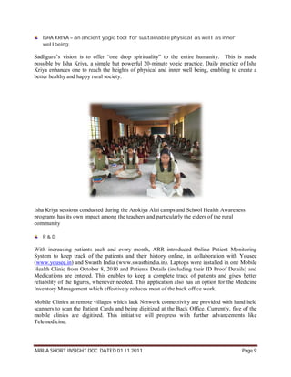 ISHA KRIYA – an ancient yogic tool for sustainable physical as well as inner
   wellbeing:

Sadhguru’s vision is to offer “one drop spirituality” to the entire humanity. This is made
possible by Isha Kriya, a simple but powerful 20-minute yogic practice. Daily practice of Isha
Kriya enhances one to reach the heights of physical and inner well being, enabling to create a
better healthy and happy rural society.




Isha Kriya sessions conducted during the Arokiya Alai camps and School Health Awareness
programs has its own impact among the teachers and particularly the elders of the rural
community

   R & D:

With increasing patients each and every month, ARR introduced Online Patient Monitoring
System to keep track of the patients and their history online, in collaboration with Yousee
(www.yousee.in) and Swasth India (www.swasthindia.in). Laptops were installed in one Mobile
Health Clinic from October 8, 2010 and Patients Details (including their ID Proof Details) and
Medications are entered. This enables to keep a complete track of patients and gives better
reliability of the figures, whenever needed. This application also has an option for the Medicine
Inventory Management which effectively reduces most of the back office work.

Mobile Clinics at remote villages which lack Network connectivity are provided with hand held
scanners to scan the Patient Cards and being digitized at the Back Office. Currently, five of the
mobile clinics are digitized. This initiative will progress with further advancements like
Telemedicine.




ARR-A SHORT INSIGHT DOC. DATED 01.11.2011                                                 Page 9
 