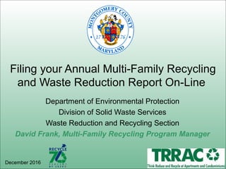 Department of Environmental Protection
Division of Solid Waste Services
Waste Reduction and Recycling Section
David Frank, Multi-Family Recycling Program Manager
Filing your Annual Multi-Family Recycling
and Waste Reduction Report On-Line
December 2016
 