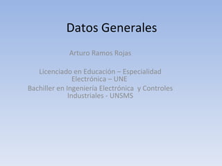 Datos Generales Arturo Ramos Rojas Licenciado en Educación – Especialidad Electrónica – UNE  Bachiller en Ingeniería Electrónica  y Controles Industriales - UNSMS 
