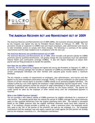 THE AMERICAN RECOVERY ACT AND REINVESTMENT ACT OF 2009
The American Recovery and Reinvestment Act of 2009 (ARRA), the economic stimulus package approved
by the Congress was signed into law by President Barack Obama on February 17, 2009. The Act
provisions include an expansion to COBRA rules and require employers, plan administrator and insurers
to take immediate actions to comply with these changes. The following is a summary of the subsidy
requirements and the Steps needed to be in compliance with the new Law.

The American Recovery Act and Reinvestment Act of 2009
The American Recovery and Reinvestment Act of 2009, which includes a 65 percent subsidy for COBRA
premiums paid by qualified beneficiaries, will greatly change the way businesses must now administer
federal health care continuation coverage (COBRA). It also will require employers to adjust their
payroll and tax filing procedures to handle the subsidies.

How Does the Act Affect COBRA?
Generally, the Act approved by Congress and signed into law by the President on February 17, 2009, is
an economic stimulus package that includes an expansion of COBRA by providing COBRA assistance for
certain unemployed individuals and their families with adjusted gross income below a maximum
threshold.

The Act imposes a number of requirements on employers, plan administrators, and insurers and also
applies to any state-mandated continuation coverage. Briefly, it requires employers (or plan sponsors or
insurers of certain insured plans) to provide a COBRA subsidy to an assistance-eligible individual. The
subsidy is offset by a tax credit against the employer’s wage withholdings and FICA payroll taxes. If the
employer’s subsidy payments exceed the amount of wage withholdings or FICA payroll taxes, the U.S.
Treasury Department will reimburse the employer directly for the excess amount. The payroll tax
credit cannot be taken by the employer or other named entity until the unsubsidized payment is
received.

What is the COBRA Premium Subsidy?
The Act provides a 65% federal subsidy of COBRA premiums for eligible individuals for a maximum of
nine months. The subsidy period does not extend the period of COBRA coverage that would otherwise
apply to that qualified beneficiary from the original qualifying event date. The subsidy is calculated
based on the COBRA premium that the eligible individual otherwise would have been required to
pay. If an employer already provides a subsidy (e.g., under a severance plan), the employee would
only need to pay 35% of the portion of the premium not paid by the employer (i.e., the employee
contribution) and the employer may only apply a payroll tax credit against the 65% portion not already
paid by the employer voluntarily (i.e., the employee contribution).
 