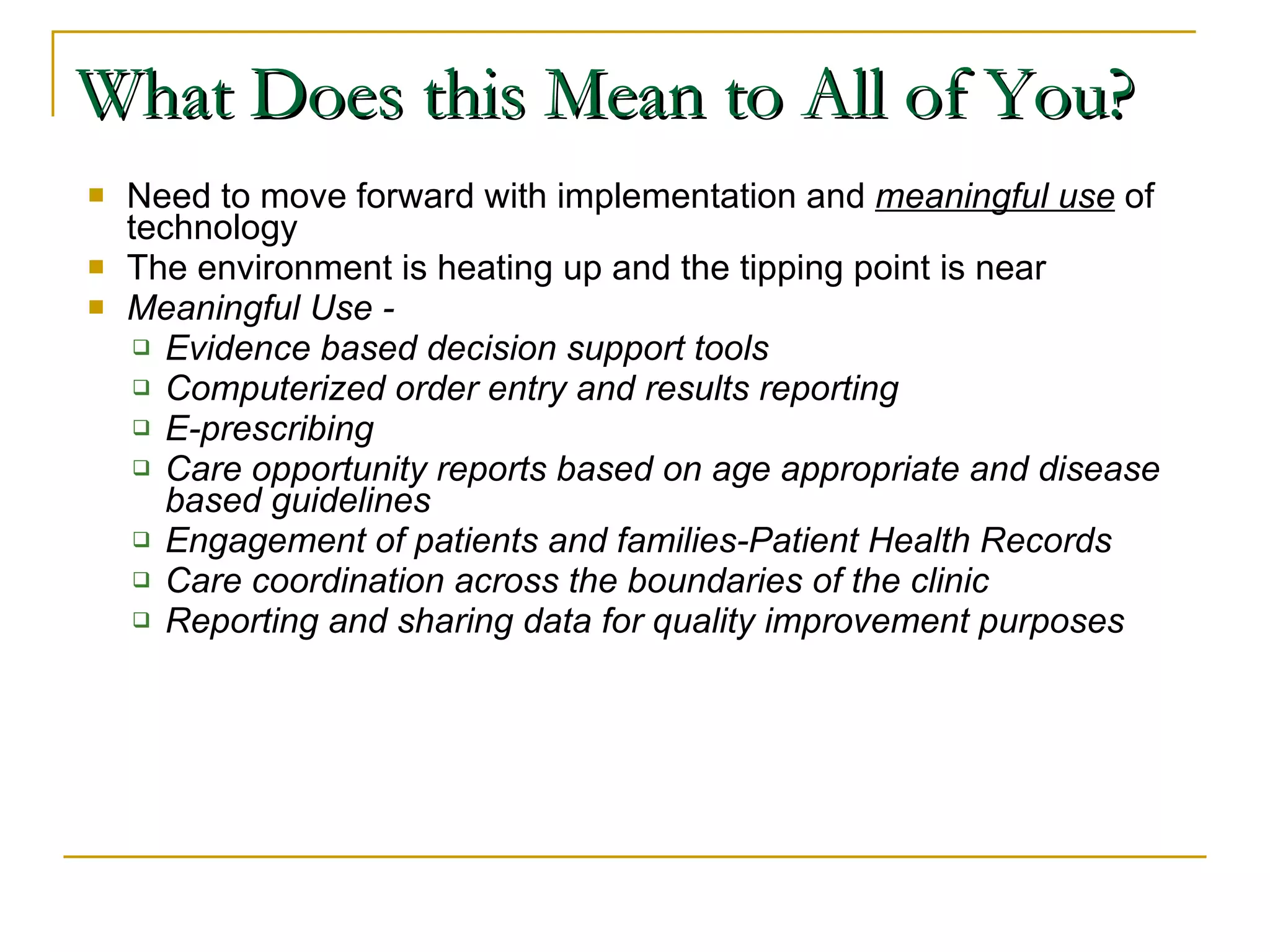 What Does this Mean to All of You? Need to move forward with implementation and  meaningful use  of technology The environment is heating up and the tipping point is near Meaningful Use - Evidence based decision support tools Computerized order entry and results reporting E-prescribing Care opportunity reports based on age appropriate and disease based guidelines Engagement of patients and families-Patient Health Records Care coordination across the boundaries of the clinic Reporting and sharing data for quality improvement purposes 