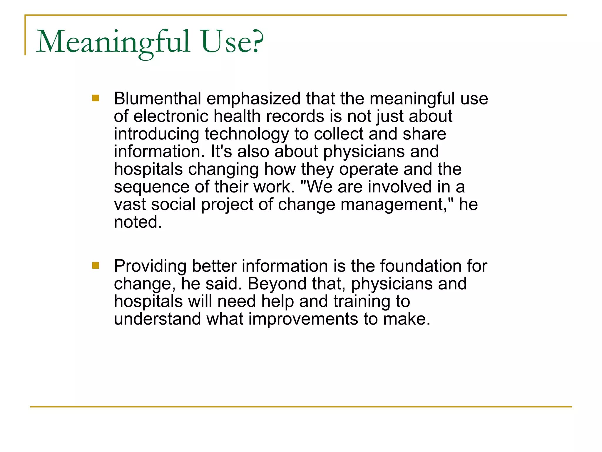 Meaningful Use? Blumenthal emphasized that the meaningful use of electronic health records is not just about introducing technology to collect and share information. It's also about physicians and hospitals changing how they operate and the sequence of their work. "We are involved in a vast social project of change management," he noted. Providing better information is the foundation for change, he said. Beyond that, physicians and hospitals will need help and training to understand what improvements to make.  