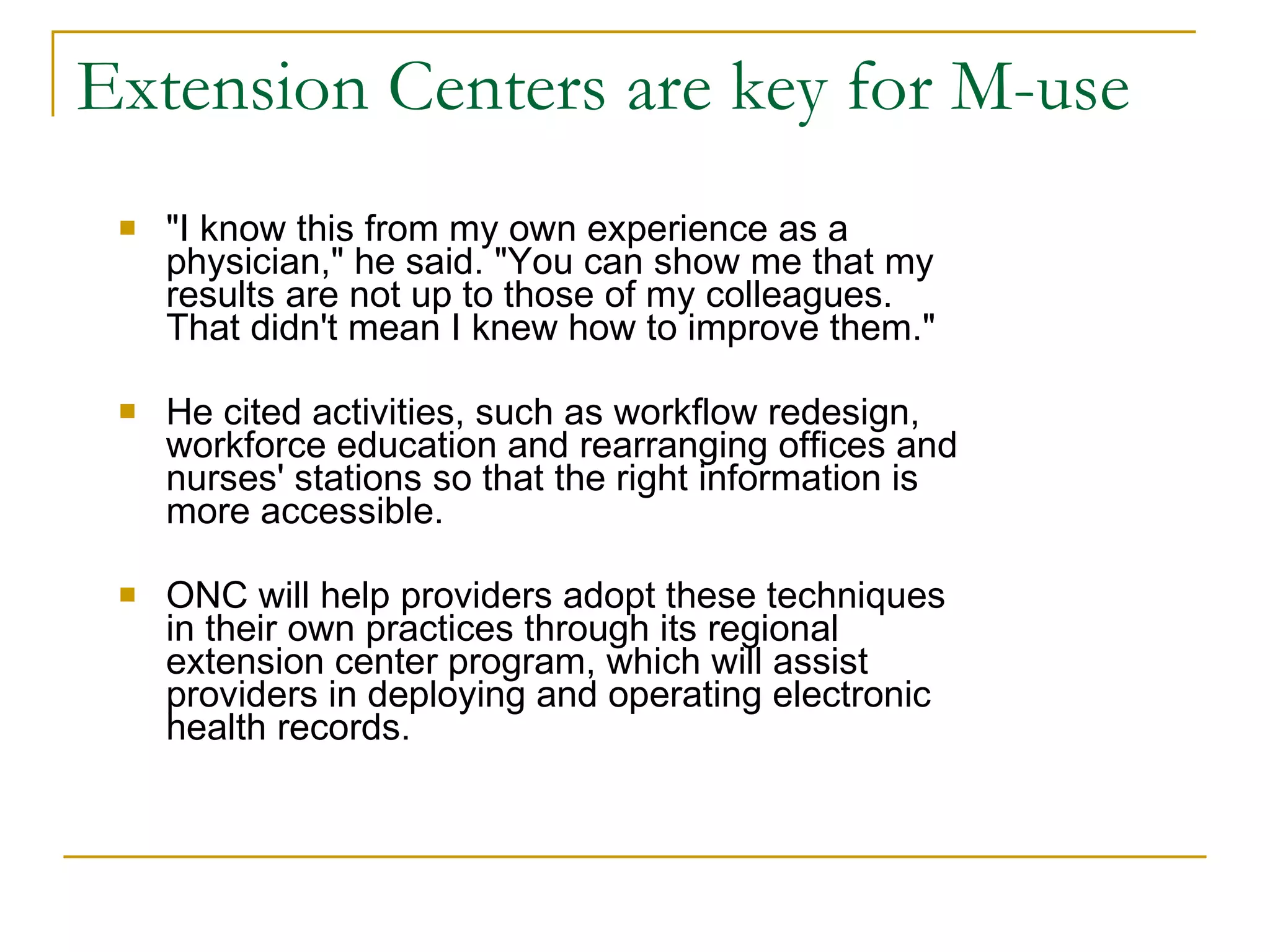 Extension Centers are key for M-use "I know this from my own experience as a physician," he said. "You can show me that my results are not up to those of my colleagues. That didn't mean I knew how to improve them." He cited activities, such as workflow redesign, workforce education and rearranging offices and nurses' stations so that the right information is more accessible.  ONC will help providers adopt these techniques in their own practices through its regional extension center program, which will assist providers in deploying and operating electronic health records.  