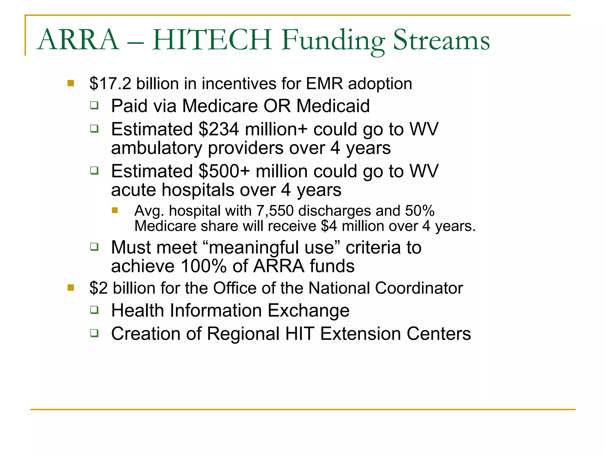 ARRA – HITECH Funding Streams $17.2 billion in incentives for EMR adoption Paid via Medicare OR Medicaid Estimated $234 million+ could go to WV ambulatory providers over 4 years Estimated $500+ million could go to WV acute hospitals over 4 years Avg. hospital with 7,550 discharges and 50% Medicare share will receive $4 million over 4 years. Must meet “meaningful use” criteria to achieve 100% of ARRA funds $2 billion for the Office of the National Coordinator Health Information Exchange Creation of Regional HIT Extension Centers 