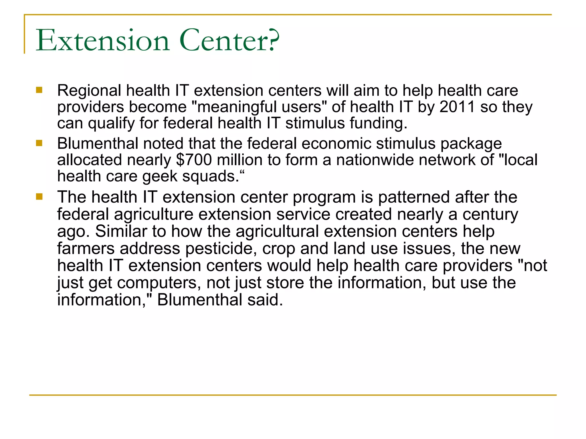 Extension Center? Regional health IT extension centers will aim to help health care providers become "meaningful users" of health IT by 2011 so they can qualify for federal health IT stimulus funding. Blumenthal noted that the federal economic stimulus package allocated nearly $700 million to form a nationwide network of "local health care geek squads.“ The health IT extension center program is patterned after the federal agriculture extension service created nearly a century ago. Similar to how the agricultural extension centers help farmers address pesticide, crop and land use issues, the new health IT extension centers would help health care providers "not just get computers, not just store the information, but use the information," Blumenthal said. 