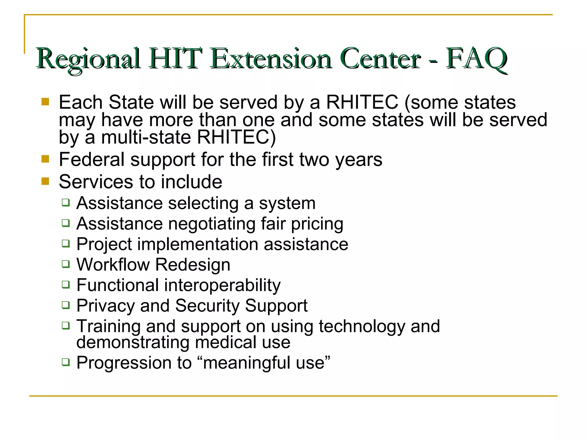 Each State will be served by a RHITEC (some states may have more than one and some states will be served by a multi-state RHITEC) Federal support for the first two years Services to include Assistance selecting a system Assistance negotiating fair pricing Project implementation assistance Workflow Redesign Functional interoperability Privacy and Security Support Training and support on using technology and demonstrating medical use Progression to “meaningful use” Regional HIT Extension Center - FAQ 