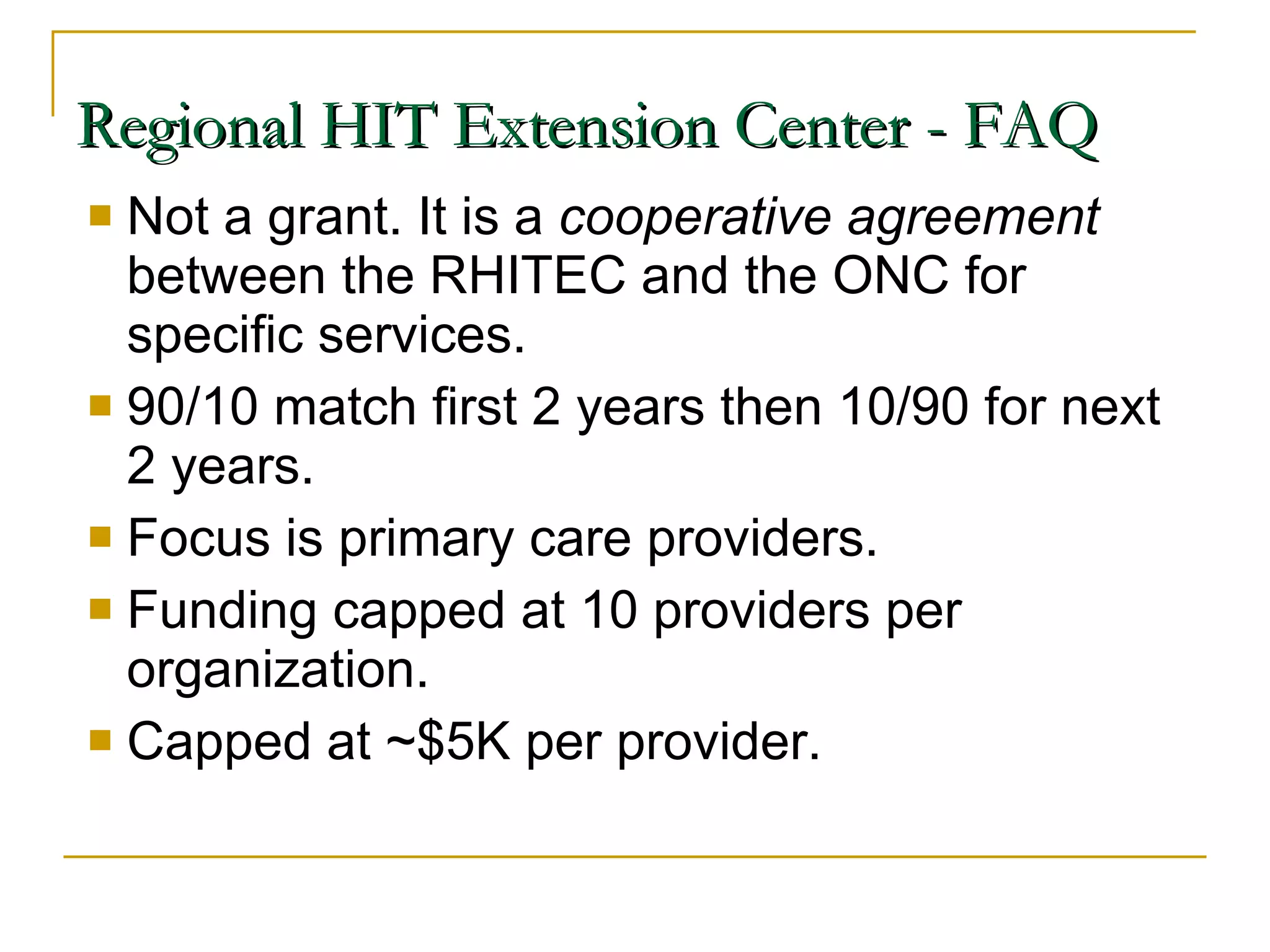 Not a grant. It is a  cooperative agreement  between the RHITEC and the ONC for specific services. 90/10 match first 2 years then 10/90 for next 2 years. Focus is primary care providers. Funding capped at 10 providers per organization. Capped at ~$5K per provider. Regional HIT Extension Center - FAQ 