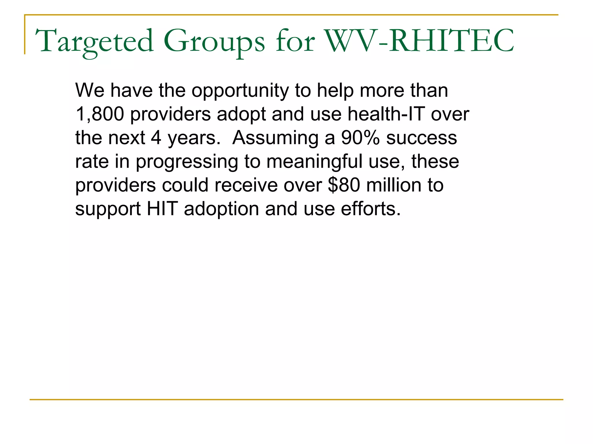 Targeted Groups for WV-RHITEC We have the opportunity to help more than 1,800 providers adopt and use health-IT over the next 4 years.  Assuming a 90% success rate in progressing to meaningful use, these providers could receive over $80 million to support HIT adoption and use efforts.  