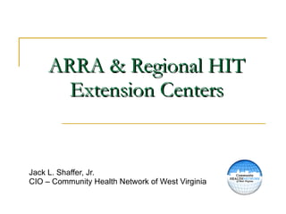 ARRA & Regional HIT Extension Centers Jack L. Shaffer, Jr. CIO – Community Health Network of West Virginia 