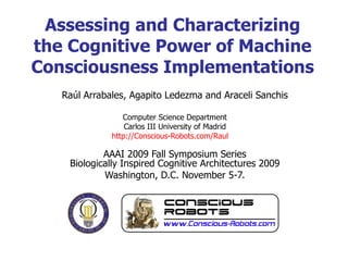 Raúl Arrabales, Agapito Ledezma and Araceli Sanchis Computer Science Department Carlos III University of Madrid http://Conscious-Robots.com/Raul   AAAI 2009 Fall Symposium Series Biologically Inspired Cognitive Architectures 2009 Washington, D.C. November 5-7. Assessing and Characterizing the Cognitive Power of Machine Consciousness Implementations 