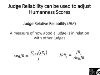 Judge Reliability can be used to adjust 
Humanness Scores 
Judge Relative Reliability (JRR) 
A measure of how good a judge is in relation 
with other judges 
퐽푅푅푗 = 
퐽푅푗 
퐽 퐽푅푗 
푗=1 
퐴푣푔퐽푅 = 퐴푣푔퐽푅 
퐽 
 
