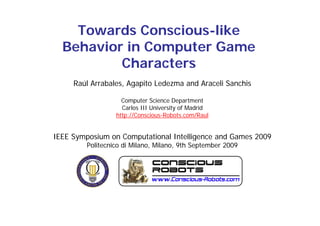 Towards Conscious-like
  Behavior in Computer Game
          Characters
     Raúl Arrabales, Agapito Ledezma and Araceli Sanchis
                      g p

                    Computer Science Department
                    Carlos III University of Madrid
                  http://Conscious-Robots.com/Raul
                  htt //C      i    R b t       /R l


IEEE Symposium on Computational Intelligence and Games 2009
         Politecnico di Milano, Milano, 9th September 2009
 