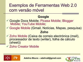 Exemplos de Ferramentas Web 2.0 com versão móvel Google   Google Docs Mobile;  Picasa  Mobile ;  Blogger  Mobile ;  YouTube  Mobile ;  Google Mobile  (Gmail, Notícias, Mapas, pesquisa) Zoho Zoho  Mobile  (Caixa de correio electrónica (mail), processador de texto (writer), folha de cálculo (sheet)) Zoho   Creator  Mobile 