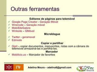 Outras ferramentas Editores de páginas para telemóvel Google  Page   Creator  -  Geração Móvel Wirenode  –  Geração móvel MobiSiteGalore   Winksite  –  GMóvel Microblogue Twitter  -  geramovel Edmodo Copiar e partilhar Qipit  – copiar documentos, manuscritos, notas com a câmara do telemóvel armazená-las e partilhá-las. Marcador  Mobilicio.us   – Marcador de favoritos 