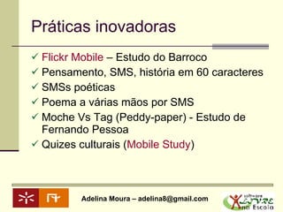 Práticas inovadoras Flickr  Mobile  – Estudo do Barroco Pensamento, SMS, história em 60 caracteres  SMSs poéticas Poema a várias mãos por SMS Moche Vs Tag (Peddy-paper) - Estudo de Fernando Pessoa Quizes culturais ( Mobile  Study ) 