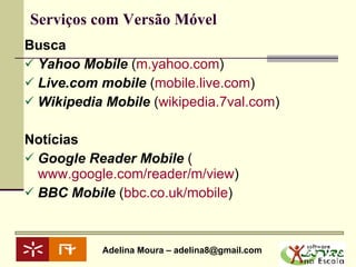 Serviços com Versão Móvel Busca Yahoo Mobile  ( m.yahoo.com )  Live.com mobile  ( mobile.live.com )  Wikipedia Mobile  ( wikipedia.7val.com )  Notícias Google Reader Mobile  ( www.google.com/reader/m/view )  BBC Mobile  ( bbc.co.uk/mobile )  