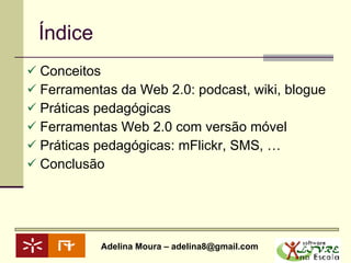 Índice Conceitos  Ferramentas da Web 2.0: podcast, wiki, blogue Práticas pedagógicas Ferramentas Web 2.0 com versão móvel Práticas pedagógicas: mFlickr, SMS, … Conclusão  
