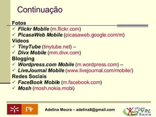 Continuação Fotos  Flickr Mobile  ( m.flickr.com )  PicasaWeb Mobile  ( picasaweb.google.com /m )  Vídeos  TinyTube  ( tinytube.net ) –  Divx Mobile  ( mm.divx.com )  Blogging Wordpress.com Mobile  ( m.wordpress.com ) –  LiveJournal Mobile  ( www.livejournal.com/mobile/ )  Redes Sociais FaceBook Mobile  ( m.facebook.com )  Mosh  ( mosh.nokia.mobi )  