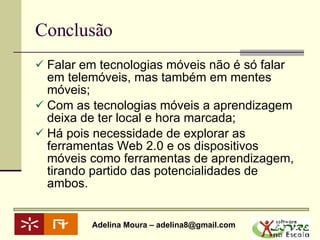 Conclusão Falar em tecnologias móveis não é só falar em telemóveis, mas também em mentes móveis; Com as tecnologias móveis a aprendizagem deixa de ter local e hora marcada; Há pois necessidade de explorar as ferramentas Web 2.0 e os dispositivos móveis como ferramentas de aprendizagem, tirando partido das potencialidades de ambos. 