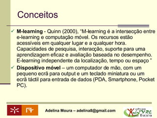 Conceitos  M-learning  - Quinn (2000), “M-learning é a intersecção entre e-learning e computação móvel. Os recursos estão acessíveis em qualquer lugar e a qualquer hora. Capacidades de pesquisa, interacção, suporte para uma aprendizagem eficaz e avaliação baseada no desempenho.  E-learning independente da localização, tempo ou espaço ” Dispositivo móvel  – um computador de mão, com um pequeno ecrã para output e um teclado miniatura ou um ecrã táctil para entrada de dados (PDA, Smartphone, Pocket PC). 