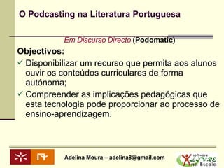 O Podcasting na Literatura Portuguesa Em Discurso Directo  (Podomatic) Objectivos: Disponibilizar um recurso que permita aos alunos ouvir os conteúdos curriculares de forma autónoma; Compreender as implicações pedagógicas que esta tecnologia pode proporcionar ao processo de ensino-aprendizagem. 